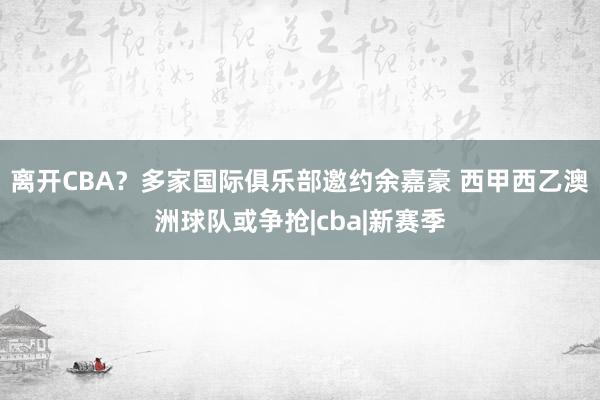 离开CBA？多家国际俱乐部邀约余嘉豪 西甲西乙澳洲球队或争抢|cba|新赛季