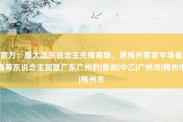 官方：原大连东说念主先锋商隐、原梅州客家中场崔巍等东说念主加盟广东广州豹|鲁能|中乙|广州市|梅州市