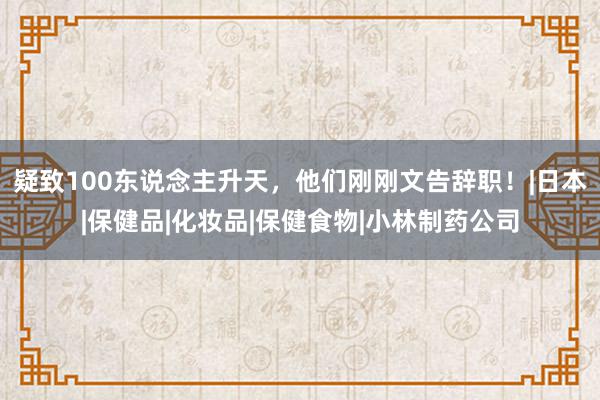 疑致100东说念主升天，他们刚刚文告辞职！|日本|保健品|化妆品|保健食物|小林制药公司