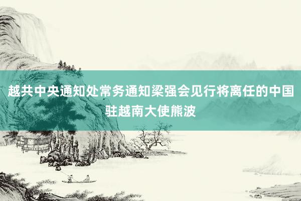 越共中央通知处常务通知梁强会见行将离任的中国驻越南大使熊波