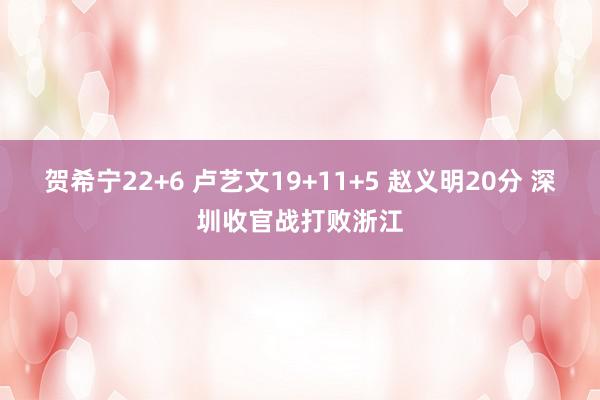 贺希宁22+6 卢艺文19+11+5 赵义明20分 深圳收官战打败浙江