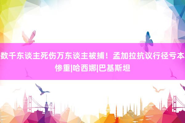 数千东谈主死伤万东谈主被捕！孟加拉抗议行径亏本惨重|哈西娜|巴基斯坦