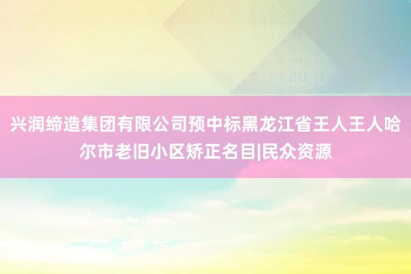 兴润缔造集团有限公司预中标黑龙江省王人王人哈尔市老旧小区矫正名目|民众资源