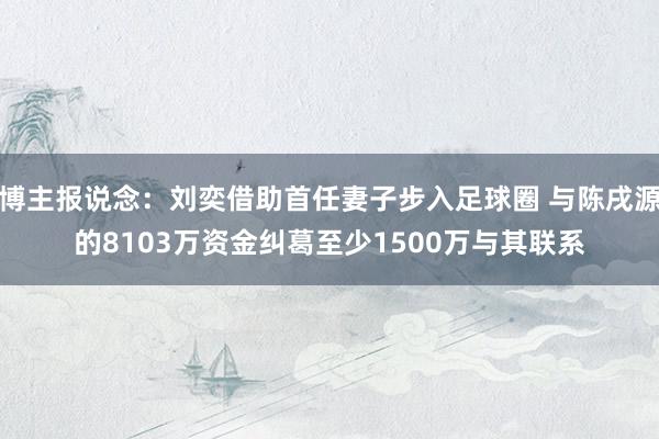 博主报说念：刘奕借助首任妻子步入足球圈 与陈戌源的8103万资金纠葛至少1500万与其联系